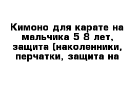 Кимоно для карате на мальчика 5-8 лет, защита (наколенники, перчатки, защита на 